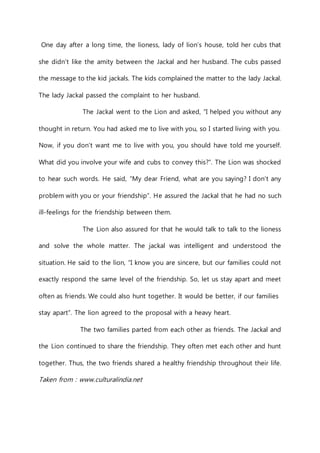 One day after a long time, the lioness, lady of lion’s house, told her cubs that 
she didn’t like the amity between the Jackal and her husband. The cubs passed 
the message to the kid jackals. The kids complained the matter to the lady Jackal. 
The lady Jackal passed the complaint to her husband. 
The Jackal went to the Lion and asked, “I helped you without any 
thought in return. You had asked me to live with you, so I started living with you. 
Now, if you don’t want me to live with you, you should have told me yourself. 
What did you involve your wife and cubs to convey this?”. The Lion was shocked 
to hear such words. He said, “My dear Friend, what are you saying? I don’t any 
problem with you or your friendship”. He assured the Jackal that he had no such 
ill-feelings for the friendship between them. 
The Lion also assured for that he would talk to talk to the lioness 
and solve the whole matter. The jackal was intelligent and understood the 
situation. He said to the lion, “I know you are sincere, but our families could not 
exactly respond the same level of the friendship. So, let us stay apart and meet 
often as friends. We could also hunt together. It would be better, if our families 
stay apart”. The lion agreed to the proposal with a heavy heart. 
The two families parted from each other as friends. The Jackal and 
the Lion continued to share the friendship. They often met each other and hunt 
together. Thus, the two friends shared a healthy friendship throughout their life. 
Taken from : www.culturalindia.net 
 