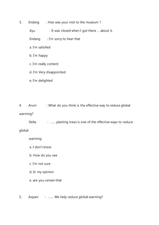 3. Endang : Hoe was your visit to the museum ? 
Ayu : It was closed when I got there … about it. 
Endang : I’m sorry to hear that 
a. I’m satisfied 
b. I’m happy 
c. I’m really content 
d. I’m Very disappointed 
e. I’m delighted 
4. Arum : What do you think is the effective way to reduce global 
warming? 
Della : …… planting trees is one of the effective ways to reduce 
global 
warming. 
a. I don’t know 
b. How do you see 
c. I’m not sure 
d. In my opinion 
e. are you certain that 
5. Aspani : ……. We help reduce global warming? 
 