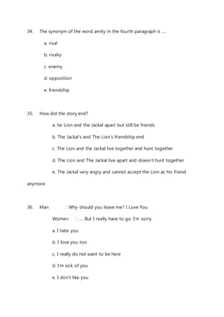 34. The synonym of the word amity in the fourth paragraph is …. 
a. rival 
b. rivalry 
c. enemy 
d. opposition 
e. friendship 
35. How did the story end? 
a. he Lion and the Jackal apart but still be friends 
b. The Jackal’s and The Lion’s friendship end 
c. The Lion and the Jackal live together and hunt together 
d. The Lion and The Jackal live apart and doesn’t hunt together 
e. The Jackal very angry and cannot accept the Lion as his friend 
anymore 
36. Man : Why should you leave me? I Love You 
Women : …. But I really have to go. I’m sorry 
a. I hate you 
b. I love you too 
c. I really do not want to be here 
d. I’m sick of you 
e. I don’t like you 
 