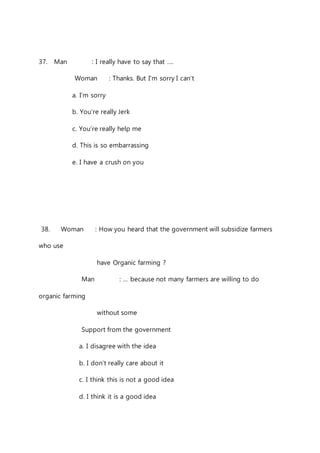 37. Man : I really have to say that …. 
Woman : Thanks. But I’m sorry I can’t 
a. I’m sorry 
b. You’re really Jerk 
c. You’re really help me 
d. This is so embarrassing 
e. I have a crush on you 
38. Woman : How you heard that the government will subsidize farmers 
who use 
have Organic farming ? 
Man : … because not many farmers are willing to do 
organic farming 
without some 
Support from the government 
a. I disagree with the idea 
b. I don’t really care about it 
c. I think this is not a good idea 
d. I think it is a good idea 
 