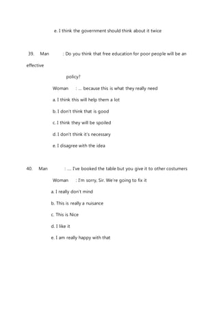 e. I think the government should think about it twice 
39. Man : Do you think that free education for poor people will be an 
effective 
policy? 
Woman : … because this is what they really need 
a. I think this will help them a lot 
b. I don’t think that is good 
c. I think they will be spoiled 
d. I don’t think it’s necessary 
e. I disagree with the idea 
40. Man : …. I’ve booked the table but you give it to other costumers 
Woman : I’m sorry, Sir. We’re going to fix it 
a. I really don’t mind 
b. This is really a nuisance 
c. This is Nice 
d. I like it 
e. I am really happy with that 
 
