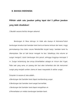 B. BAHASA INDONESIA 
Pilihlah salah satu jawaban paling tepat dari 5 pilihan jawaban 
yang telah disediakan! 
1.Bacalah wacana berikut dengan saksama! 
Bendungan di Desa Jatirogo ini tidak ada duanya di Indonesia.Tubuh 
bendungan tersebut dari bantalan karet berisi air.Karena terbuat dari karet, tinggi 
permukaannya bisa diatur secara fleksibel.Bila terjadi banjir, bantalan karet itu 
dikempiskan. Dan air bah lancar mengalir ke laut. Sebaliknya, bila volume air 
sungai mengecil, tubuh bendungan diisi penuh, sehingga tingginya mencapai 3 
m. Sungai terbendung dan airnya dimanfaatkan sebagai air minum dan irigasi. 
Pada saat yang sama, air pasang dari laut akan terhambat dan tak mencemari 
sungai yang menjadi sumber utama air tawar masyarakat di sekitar sungai. 
Simpulan isi wacana di atas adalah… 
a.Bendungan dari bantalan karet dapat membendung sungai. 
b.Bendungan dari bantalan karet sangat bermanfaat. 
c.Bendungan dari bantalan karet dapat mengalirkan air. 
d.Pemanfaatan air melalui bendungan bantalan karet. 
 