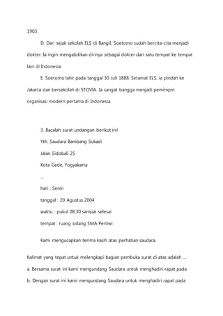 1903. 
D. Dari sejak sekolah ELS di Bangil, Soetomo sudah bercita-cita menjadi 
dokter. Ia ingin mengabdikan dirinya sebagai dokter dari satu tempat ke tempat 
lain di Indonesia. 
E. Soetomo lahir pada tanggal 30 Juli 1888. Setamat ELS, ia pindah ke 
Jakarta dan bersekolah di STOVIA. Ia sangat bangga menjadi pemimpin 
organisasi modern pertama di Indonesia. 
3. Bacalah surat undangan berikut ini! 
Yth. Saudara Bambang Sukadi 
Jalan Sidobali 25 
Kota Gede, Yogyakarta 
… 
hari : Senin 
tanggal : 20 Agustus 2004 
waktu : pukul 08.30 sampai selesai 
tempat : ruang sidang SMA Pertiwi 
Kami mengucapkan terima kasih atas perhatian saudara. 
Kalimat yang tepat untuk melengkapi bagian pembuka surat di atas adalah … 
a. Bersama surat ini kami mengundang Saudara untuk menghadiri rapat pada 
b. Dengan surat ini kami mengundang Saudara untuk menghadiri rapat pada 
 