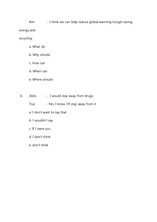 Rini : I think we can help reduce global warming trough saving 
energy and 
recycling. 
a. What do 
b. Why should 
c. How can 
d. When can 
e. Where should 
6. Aldo : … I would stay away from drugs 
Tius : Yes, I know. I’ll stay away from it 
a. I don’t want to say that 
b. I wouldn’t say 
c. If I were you 
d. I don’t think 
e. don’t think 
 