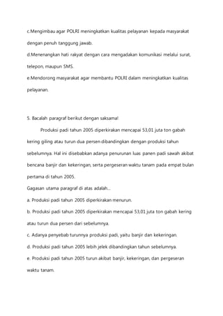 c.Mengimbau agar POLRI meningkatkan kualitas pelayanan kepada masyarakat 
dengan penuh tanggung jawab. 
d.Menenangkan hati rakyat dengan cara mengadakan komunikasi melalui surat, 
telepon, maupun SMS. 
e.Mendorong masyarakat agar membantu POLRI dalam meningkatkan kualitas 
pelayanan. 
5. Bacalah paragraf berikut dengan saksama! 
Produksi padi tahun 2005 diperkirakan mencapai 53,01 juta ton gabah 
kering giling atau turun dua persen dibandingkan dengan produksi tahun 
sebelumnya. Hal ini disebabkan adanya penurunan luas panen padi sawah akibat 
bencana banjir dan kekeringan, serta pergeseran waktu tanam pada empat bulan 
pertama di tahun 2005. 
Gagasan utama paragraf di atas adalah… 
a. Produksi padi tahun 2005 diperkirakan menurun. 
b. Produksi padi tahun 2005 diperkirakan mencapai 53,01 juta ton gabah kering 
atau turun dua persen dari sebelumnya. 
c. Adanya penyebab turunnya produksi padi, yaitu banjir dan kekeringan. 
d. Produksi padi tahun 2005 lebih jelek dibandingkan tahun sebelumnya. 
e. Produksi padi tahun 2005 turun akibat banjir, kekeringan, dan pergeseran 
waktu tanam. 
 