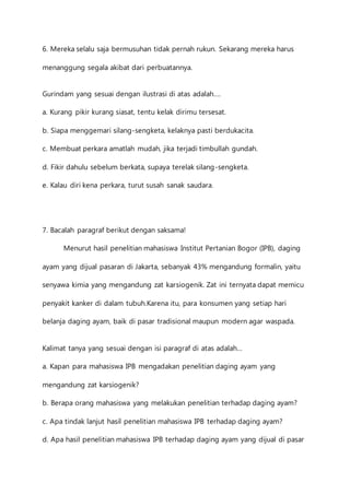 6. Mereka selalu saja bermusuhan tidak pernah rukun. Sekarang mereka harus 
menanggung segala akibat dari perbuatannya. 
Gurindam yang sesuai dengan ilustrasi di atas adalah…. 
a. Kurang pikir kurang siasat, tentu kelak dirimu tersesat. 
b. Siapa menggemari silang-sengketa, kelaknya pasti berdukacita. 
c. Membuat perkara amatlah mudah, jika terjadi timbullah gundah. 
d. Fikir dahulu sebelum berkata, supaya terelak silang-sengketa. 
e. Kalau diri kena perkara, turut susah sanak saudara. 
7. Bacalah paragraf berikut dengan saksama! 
Menurut hasil penelitian mahasiswa Institut Pertanian Bogor (IPB), daging 
ayam yang dijual pasaran di Jakarta, sebanyak 43% mengandung formalin, yaitu 
senyawa kimia yang mengandung zat karsiogenik. Zat ini ternyata dapat memicu 
penyakit kanker di dalam tubuh.Karena itu, para konsumen yang setiap hari 
belanja daging ayam, baik di pasar tradisional maupun modern agar waspada. 
Kalimat tanya yang sesuai dengan isi paragraf di atas adalah… 
a. Kapan para mahasiswa IPB mengadakan penelitian daging ayam yang 
mengandung zat karsiogenik? 
b. Berapa orang mahasiswa yang melakukan penelitian terhadap daging ayam? 
c. Apa tindak lanjut hasil penelitian mahasiswa IPB terhadap daging ayam? 
d. Apa hasil penelitian mahasiswa IPB terhadap daging ayam yang dijual di pasar 
 