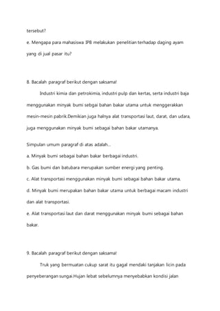 tersebut? 
e. Mengapa para mahasiswa IPB melakukan penelitian terhadap daging ayam 
yang di jual pasar itu? 
8. Bacalah paragraf berikut dengan saksama! 
Industri kimia dan petrokimia, industri pulp dan kertas, serta industri baja 
menggunakan minyak bumi sebgai bahan bakar utama untuk menggerakkan 
mesin-mesin pabrik.Demikian juga halnya alat transportasi laut, darat, dan udara, 
juga menggunakan minyak bumi sebagai bahan bakar utamanya. 
Simpulan umum paragraf di atas adalah… 
a. Minyak bumi sebagai bahan bakar berbagai industri. 
b. Gas bumi dan batubara merupakan sumber energi yang penting. 
c. Alat transportasi menggunakan minyak bumi sebagai bahan bakar utama. 
d. Minyak bumi merupakan bahan bakar utama untuk berbagai macam industri 
dan alat transportasi. 
e. Alat transportasi laut dan darat menggunakan minyak bumi sebagai bahan 
bakar. 
9. Bacalah paragraf berikut dengan saksama! 
Truk yang bermuatan cukup sarat itu gagal mendaki tanjakan licin pada 
penyeberangan sungai.Hujan lebat sebelumnya menyebabkan kondisi jalan 
 