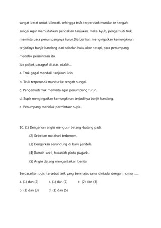 sangat berat untuk dilewati, sehingga truk terperosok mundur ke tengah 
sungai.Agar memudahkan pendakian tanjakan, maka Ayub, pengemudi truk, 
meminta para penumpangnya turun.Dia bahkan mengingatkan kemungkinan 
terjadinya banjir bandang dari sebelah hulu.Akan tetapi, para penumpang 
menolak permintaan itu. 
Ide pokok paragraf di atas adalah… 
a. Truk gagal mendaki tanjakan licin. 
b. Truk terperosok mundur ke tengah sungai. 
c. Pengemudi truk meminta agar penumpang turun. 
d. Supir mengingatkan kemungkinan terjadinya banjir bandang. 
e. Penumpang menolak permintaan supir. 
10. (1) Dengarkan angin mengusir batang-batang padi. 
(2) Sebelum matahari terbenam. 
(3) Dengarkan senandung di balik jendela. 
(4) Rumah kecil, bukanlah pintu pagarku 
(5) Angin datang mengantarkan berita 
Berdasarkan puisi tersebut larik yang bermajas sama dintadai dengan nomor ….. 
a. (1) dan (2) c. (1) dan (2) e. (2) dan (3) 
b. (1) dan (3) d. (1) dan (5) 
 