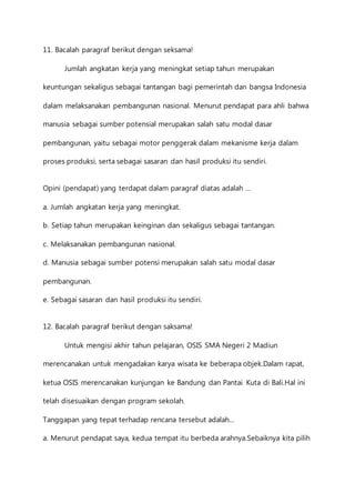 11. Bacalah paragraf berikut dengan seksama! 
Jumlah angkatan kerja yang meningkat setiap tahun merupakan 
keuntungan sekaligus sebagai tantangan bagi pemerintah dan bangsa Indonesia 
dalam melaksanakan pembangunan nasional. Menurut pendapat para ahli bahwa 
manusia sebagai sumber potensial merupakan salah satu modal dasar 
pembangunan, yaitu sebagai motor penggerak dalam mekanisme kerja dalam 
proses produksi, serta sebagai sasaran dan hasil produksi itu sendiri. 
Opini (pendapat) yang terdapat dalam paragraf diatas adalah … 
a. Jumlah angkatan kerja yang meningkat. 
b. Setiap tahun merupakan keinginan dan sekaligus sebagai tantangan. 
c. Melaksanakan pembangunan nasional. 
d. Manusia sebagai sumber potensi merupakan salah satu modal dasar 
pembangunan. 
e. Sebagai sasaran dan hasil produksi itu sendiri. 
12. Bacalah paragraf berikut dengan saksama! 
Untuk mengisi akhir tahun pelajaran, OSIS SMA Negeri 2 Madiun 
merencanakan untuk mengadakan karya wisata ke beberapa objek.Dalam rapat, 
ketua OSIS merencanakan kunjungan ke Bandung dan Pantai Kuta di Bali.Hal ini 
telah disesuaikan dengan program sekolah. 
Tanggapan yang tepat terhadap rencana tersebut adalah… 
a. Menurut pendapat saya, kedua tempat itu berbeda arahnya.Sebaiknya kita pilih 
 