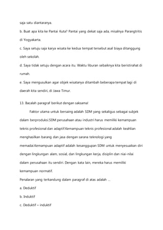 saja satu diantaranya. 
b. Buat apa kita ke Pantai Kuta? Pantai yang dekat saja ada, misalnya Parangtritis 
di Yogyakarta. 
c. Saya setuju saja karya wisata ke kedua tempat tersebut asal biaya ditanggung 
oleh sekolah. 
d. Saya tidak setuju dengan acara itu. Waktu liburan sebaiknya kita beristirahat di 
rumah. 
e. Saya mengusulkan agar objek wisatanya ditambah beberapa tempat lagi di 
daerah kita sendiri, di Jawa Timur. 
13. Bacalah paragraf berikut dengan saksama! 
Faktor utama untuk bersaing adalah SDM yang sekaligus sebagai subjek 
dalam berproduksi.SDM perusahaan atau industri harus memiliki kemampuan 
teknis profesional dan adaptif.Kemampuan teknis profesional adalah keahlian 
menghasilkan barang dan jasa dengan sarana teknologi yang 
memadai.Kemampuan adaptif adalah kesanggupan SDM untuk menyesuaikan diri 
dengan lingkungan alam, sosial, dan lingkungan kerja, disiplin dan niai-nilai 
dalam perusahaan itu sendiri. Dengan kata lain, mereka harus memiliki 
kemampuan normatif. 
Penalaran yang terkandung dalam paragraf di atas adalah … 
a. Deduktif 
b. Induktif 
c. Deduktif – induktif 
 