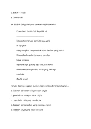 d. Sebab – akibat 
e. Generalisasi 
14. Bacalah penggalan puisi berikut dengan saksama! 
Kita Adalah Pemilik Sah Republik Ini 
…………………………………………………… 
Kita adalah manusia bermata sayu, yang 
di tepi jalan 
mengacungkan tangan untuk oplet dan bus yang penuh 
Kita adalah berpuluh juta yang bertahan 
hidup sengsara 
dipukul banjir, gunung api, kutu, dan hama 
dan bertanya-tanya diam, inikah yang namanya 
merdeka 
(Taufik Ismail) 
Penyair dalam penggalan puisi di atas bermaksud mengungkapkan…. 
a. tuntutan perbaikan kesejahteraan rakyat 
b. penderitaan sebagian besar rakyat 
c. republik ini milik yang menderita 
d. keadaan bencana alam yang menimpa rakyat 
e. keadaan rakyat yang tidak bersuara 
 