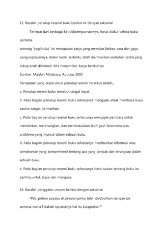 15. Bacalah penutup resensi buku berikut ini dengan saksama! 
Terlepas dari berbagai ketidaksempurnaannya, harus diakui bahwa buku 
pertama 
seorang “yogi buku” ini merupakan karya yang memikat.Bahkan cara dan gaya 
pengungkapannya, dalam kadar tertentu, telah memberikan sentuhan sastra yang 
cukup enak dinikmati. Kita menantikan karya berikutnya. 
Sumber: Majalah Matabaca, Agustus 2002 
Pernyataan yang tepat untuk penutup resensi tersebut adalah… 
a. Penutup resensi buku tersebut sangat tepat. 
b. Pada bagian penutup resensi buku seharusnya mengajak untuk membaca buku 
karena sangat bermanfaat. 
c. Pada bagian penutup resensi buku seharusnya mengajak pembaca untuk 
memikirkan, merenungkan, dan mendiskusikan lebih jauh fenomena atau 
problema yang muncul dalam sebuah buku. 
d. Pada bagian penutup resensi buku seharusnya memberikan informasi atau 
pemahaman yang komprehensif tentang apa yang tampak dan terungkap dalam 
sebuah buku. 
e. Pada bagian penutup resensi buku seharusnya berisi uraian tentang buku itu 
penting untuk siapa dan mengapa. 
16. Bacalah penggalan cerpen berikut dengan saksama! 
”Pak, pohon pepaya di pekaranganku telah dirobohkan dengan tak 
semena-mena.Tidaklah sepatutnya hal itu kulaporkan?” 
 