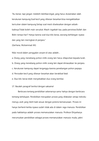 ”Itu benar, tapi jangan melebih-lebihkan.Ingat, yang harus diutamakan ialah 
kerukunan kampung.Soal kecil yang dibesar-besarkan bisa mengakibatkan 
kericuhan dalam kampung.Setiap soal mesti diselesaikan dengan sebaik-baiknya. 
Tidak boleh main seruduk. Masih ingatkah kau pada peristiwa Dullah dan 
Bidin tempo hari? Hanya karena soal dua kilo beras, seorang kehilangan nyawa 
dan yang lain meringkuk di penjara.” 
(Gerhana, Muhammad Ali) 
Nilai moral dalam penggalan cerpen di atas adalah… 
a. Orang yang menebang pohon milik orang lain harus dilaporkan kepada lurah. 
b. Orang yang menebang pohon milik orang lain dapat dimasukkan ke penjara. 
c. Kerukunan kampung dapat terganggu karena penebangan pohon pepaya. 
d. Persoalan kecil yang dibesar-besarkan akan berakibat fatal. 
e. Dua kilo beras telah menyebabkan dua orang bertikai. 
17. Bacalah paragraf berikut dengan saksama! 
Berbicara tentang pendidikan sebenarnya sama halnya dengan berbicara 
tentang kehidupan. Pendidikan merupakan proses yang dilakukan setiap individu 
menuju arah yang lebih baik sesuai dengan potensi kemanusiaan. Proses ini 
hanya berhenti ketika nyawa sudah tidak ada di dalam raga manusia. Pendidikan 
pada hakikatnya adalah proses memanusiakan manusia. Profesor Driyarkarya 
merumuskan pendidikan sebagai proses memanusiakan manusia muda, yakni 
 