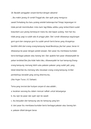 18. Bacalah penggalan cerpen berikut dengan saksama! 
….Ibu makin jarang di rumah.Tinggal aku dan ayah yang mengurus 
sawah.Terkadang ibu baru pulang setelah beberapa hari.Tetapi, kejarangan ini 
tidak pernah menimbulkan rindu kami lagi.Walau adikku yang terkecil.Kami sudah 
biasa.Kami pun jarang bertanya di mana ibu dan kapan pulang. Hari-hari ibu 
tidak pergi, pagi ia sudah ada di pinggir jalan. Dari rumah dibawanya segulungan 
goni-goni dan siangnya goni itu sudah penuh berisi beras yang dicegatnya 
berdikit-dikit dari orang-orang kampung lewat.Besoknya, jika hari pasar, beras ini 
dibawanya ke pasar dengan pedati sewaan. Dari pasar ibu membawa buntalan 
berisi berbagai pakaian atau barang lain. Dan apabila hari pasar dibawanyalah ke 
pekan terdekat.Dan jika tidak habis laku, dibawanyalah ke luar kampung.Orang-orang 
kampung memang lebih suka pakaian-pakaian yang sudah jadi, yang 
tebal-tebal.Dan ibu memang tahu kesukaan orang-orang kampung ini.Dari 
pembelinya, beraslah yang sering diterima ibu. 
(Jika Hujan Turun, J.E. Siahaan) 
Tema yang tersirat dari kutipan cerpen di atas adalah… 
a. keuletan seorang ibu dalam mencari nafkah untuk keluarganya 
b. ibu rajin ke pasar dan ayah rajin ke sawah 
c. ibu berjualan dari kampung satu ke kampung yang lain 
d. dari pasar ibu membawa buntalan berisi berbagai pakaian atau barang lain 
e. pakaian dibeli dengan beras 
 