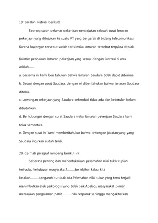 19. Bacalah ilustrasi berikut! 
Seorang calon pelamar pekerjaan mengajukan sebuah surat lamaran 
pekerjaan yang ditujukan ke suatu PT yang bergerak di bidang telekomunikasi. 
Karena lowongan tersebut sudah terisi maka lamaran tersebut terpaksa ditolak. 
Kalimat penolakan lamaran pekerjaan yang sesuai dengan ilustrasi di atas 
adalah……. 
a. Bersama ini kami beri tahukan bahwa lamaran Saudara tidak dapat diterima. 
b. Sesuai dengan surat Saudara, dengan ini diberitahukan bahwa lamaran Saudara 
ditolak. 
c. Lowongan pekerjaan yang Saudara kehendaki tidak ada dan kebetulan belum 
dibutuhkan. 
d. Berhubungan dengan surat Saudara maka lamaran pekerjaan Saudara kami 
tolak sementara. 
e. Dengan surat ini kami memberitahukan bahwa lowongan jabatan yang yang 
Saudara inginkan sudah terisi. 
20. Cermati paragraf rumpang berikut ini! 
Seberapa penting dan menentukankah pelemahan nilai tukar rupiah 
terhadap kehidupan masyarakat?……….berlebihan kalau kita 
katakan………..pengaruh itu tidak ada.Pelemahan nilai tukar yang terus terjadi 
menimbulkan efek psikologis yang tidak baik.Apalagi, masyarakat pernah 
merasakan pengalaman pahit…………nilai terpuruk sehingga mengakibatkan 
 