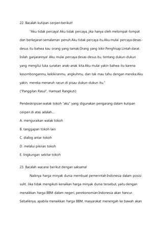 22. Bacalah kutipan cerpen berikut! 
”Aku tidak percaya! Aku tidak percaya, jika hanya oleh melompat-lompat 
dan berkejaran semalaman penuh.Aku tidak percaya itu.Aku mulai percaya desas-desus 
itu bahwa kau orang yang tamak.Orang yang kikir.Penghisap.Lintah darat. 
Inilah ganjarannya! Aku mulai percaya desas-desus itu, tentang dukun-dukun 
yang mengilui luka sunatan anak-anak kita.Aku mulai yakin bahwa itu karena 
kesombonganmu, kekikiranmu, angkuhmu, dan tak mau tahu dengan mereka.Aku 
yakin, mereka menaruh racun di pisau dukun-dukun itu.” 
(”Panggilan Rasul”, Hamsad Rangkuti) 
Pendeskripsian watak tokoh ”aku” yang digunakan pengarang dalam kutipan 
cerpen di atas adalah…. 
A. menguraikan watak tokoh 
B. tanggapan tokoh lain 
C. dialog antar tokoh 
D. melalui pikiran tokoh 
E. lingkungan sekitar tokoh 
23. Bacalah wacana berikut dengan saksama! 
Naiknya harga minyak dunia membuat pemerintah Indonesia dalam posisi 
sulit. Jika tidak mengikuti kenaikan harga minyak dunia tersebut, yaitu dengan 
menaikkan harga BBM dalam negeri, perekonomian Indonesia akan hancur. 
Sebaliknya, apabila menaikkan harga BBM, masyarakat menengah ke bawah akan 
 