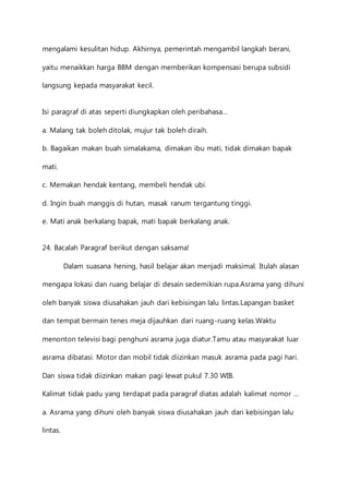mengalami kesulitan hidup. Akhirnya, pemerintah mengambil langkah berani, 
yaitu menaikkan harga BBM dengan memberikan kompensasi berupa subsidi 
langsung kepada masyarakat kecil. 
Isi paragraf di atas seperti diungkapkan oleh peribahasa… 
a. Malang tak boleh ditolak, mujur tak boleh diraih. 
b. Bagaikan makan buah simalakama, dimakan ibu mati, tidak dimakan bapak 
mati. 
c. Memakan hendak kentang, membeli hendak ubi. 
d. Ingin buah manggis di hutan, masak ranum tergantung tinggi. 
e. Mati anak berkalang bapak, mati bapak berkalang anak. 
24. Bacalah Paragraf berikut dengan saksama! 
Dalam suasana hening, hasil belajar akan menjadi maksimal. Itulah alasan 
mengapa lokasi dan ruang belajar di desain sedemikian rupa.Asrama yang dihuni 
oleh banyak siswa diusahakan jauh dari kebisingan lalu lintas.Lapangan basket 
dan tempat bermain tenes meja dijauhkan dari ruang-ruang kelas.Waktu 
menonton televisi bagi penghuni asrama juga diatur.Tamu atau masyarakat luar 
asrama dibatasi. Motor dan mobil tidak diizinkan masuk asrama pada pagi hari. 
Dan siswa tidak diizinkan makan pagi lewat pukul 7.30 WIB. 
Kalimat tidak padu yang terdapat pada paragraf diatas adalah kalimat nomor … 
a. Asrama yang dihuni oleh banyak siswa diusahakan jauh dari kebisingan lalu 
lintas. 
 