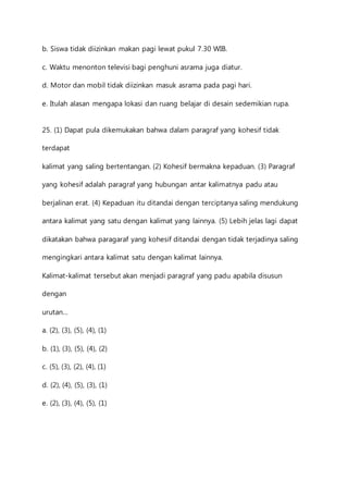 b. Siswa tidak diizinkan makan pagi lewat pukul 7.30 WIB. 
c. Waktu menonton televisi bagi penghuni asrama juga diatur. 
d. Motor dan mobil tidak diizinkan masuk asrama pada pagi hari. 
e. Itulah alasan mengapa lokasi dan ruang belajar di desain sedemikian rupa. 
25. (1) Dapat pula dikemukakan bahwa dalam paragraf yang kohesif tidak 
terdapat 
kalimat yang saling bertentangan. (2) Kohesif bermakna kepaduan. (3) Paragraf 
yang kohesif adalah paragraf yang hubungan antar kalimatnya padu atau 
berjalinan erat. (4) Kepaduan itu ditandai dengan terciptanya saling mendukung 
antara kalimat yang satu dengan kalimat yang lainnya. (5) Lebih jelas lagi dapat 
dikatakan bahwa paragaraf yang kohesif ditandai dengan tidak terjadinya saling 
mengingkari antara kalimat satu dengan kalimat lainnya. 
Kalimat-kalimat tersebut akan menjadi paragraf yang padu apabila disusun 
dengan 
urutan… 
a. (2), (3), (5), (4), (1) 
b. (1), (3), (5), (4), (2) 
c. (5), (3), (2), (4), (1) 
d. (2), (4), (5), (3), (1) 
e. (2), (3), (4), (5), (1) 
 