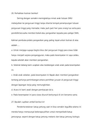 26. Perhatikan ilustrasi berikut! 
Seiring dengan semakin meningkatnya minat anak lulusan SMU 
melanjutkan ke perguruan tinggi tanpa disertai tempat penampungan lulusan 
perguruan tinggi yang memadai, maka jauh-jauh hari para orang tua serta para 
pendidik berusaha memberi bekal atau pengarahan kepada para pelajar SMA. 
Kalimat pembuka pidato pengarahan yang paling tepat untuk ilustrasi di atas 
adalah …. 
a. Untuk menjaga supaya begitu lulus dari perguruan tinggi para siswa tidak 
hanya menjadi sarjana pengangguran, maka pada kesempatan ini saya selaku 
kepala sekolah akan memberi pengarahan. 
b. Selamat datang kami ucapkan atas kedatangan anak-anak pada kesempatan 
ini. 
c. Anak-anak sekalian, pada kesempatan ini Bapak akan memberi pengarahan 
tentang perlunya pertimbangan antara pemilihan jurusan di perguruan tinggi 
dengan lapangan kerja yang memungkinkan. 
d. Acara ini kami awali dengan pembacaan do’a. 
e. Pada kesempatan ini para siswa disuruh berkumpul di sini bersama-sama. 
27. Bacalah cuplikan artikel berikut ini! 
Penderita kelainan katup jantung saat ini bisa semakin lega.Bila selama ini 
mereka hanya mempunyai beberapa pilihan untuk memperbaiki katup 
jantungnya, seperti dengan katup jantung mekanis dan katup jantung biologis 
 