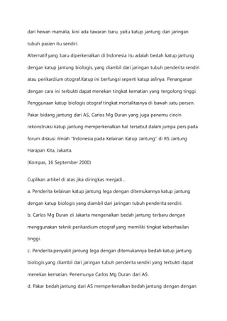 dari hewan mamalia, kini ada tawaran baru, yaitu katup jantung dari jaringan 
tubuh pasien itu sendiri. 
Alternatif yang baru diperkenalkan di Indonesia itu adalah bedah katup jantung 
dengan katup jantung biologis, yang diambil dari jaringan tubuh penderita sendiri 
atau perikardium otograf.Katup ini berfungsi seperti katup aslinya. Penanganan 
dengan cara ini terbukti dapat menekan tingkat kematian yang tergolong tinggi. 
Penggunaan katup biologis otograf tingkat mortalitasnya di bawah satu persen. 
Pakar bidang jantung dari AS, Carlos Mg Duran yang juga penemu cincin 
rekonstruksi katup jantung memperkenalkan hal tersebut dalam jumpa pers pada 
forum diskusi ilmiah ”Indonesia pada Kelainan Katup Jantung” di RS Jantung 
Harapan Kita, Jakarta. 
(Kompas, 16 September 2000) 
Cuplikan artikel di atas jika diringkas menjadi… 
a. Penderita kelainan katup jantung lega dengan ditemukannya katup jantung 
dengan katup biologis yang diambil dari jaringan tubuh penderita sendiri. 
b. Carlos Mg Duran di Jakarta mengenalkan bedah jantung terbaru dengan 
menggunakan teknik perikardium otograf yang memiliki tingkat keberhasilan 
tinggi. 
c. Penderita penyakit jantung lega dengan ditemukannya bedah katup jantung 
biologis yang diambil dari jaringan tubuh penderita sendiri yang terbukti dapat 
menekan kematian. Penemunya Carlos Mg Duran dari AS. 
d. Pakar bedah jantung dari AS memperkenalkan bedah jantung dengan dengan 
 