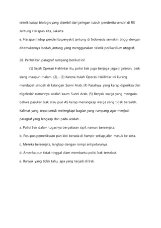 teknik katup biologis yang diambil dari jaringan tubuh penderita sendiri di RS 
Jantung Harapan Kita, Jakarta. 
e. Harapan hidup penderita penyakit jantung di Indonesia semakin tinggi dengan 
ditemukannya bedah jantung yang menggunakan teknik perikardium otograf. 
28. Perhatikan paragraf rumpang berikut ini! 
(1) Sejak Operasi Halilintar itu, polisi Irak juga berjaga-jaga di jalanan, baik 
siang maupun malam. (2)… (3) Karena itulah Operasi Halilintar ini kurang 
mendapat simpati di kalangan Sunni Arab. (4) Pasalnya, yang kerap diperiksa dan 
digeledah rumahnya adalah kaum Sunni Arab. (5) Banyak warga yang mengaku 
bahwa pasukan Irak atau pun AS kerap menangkap warga yang tidak bersalah. 
Kalimat yang tepat untuk melengkapi bagian yang rumpang agar menjadi 
paragraf yang lengkap dan padu adalah… 
a. Polisi Irak dalam tugasnya berpakaian sipil, namun bersenjata. 
b. Pos-pos pemeriksaan pun kini berada di hampir setiap jalan masuk ke kota. 
c. Mereka bersenjata, lengkap dengan rompi antipelurunya. 
d. Amerika pun tidak tinggal diam membantu polisi Irak tersebut. 
e. Banyak yang tidak tahu, apa yang terjadi di Irak. 
 