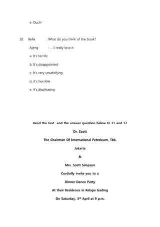 e. Ouch! 
10. Bella : What do you think of the book? 
Ajeng : … I really love it 
a. It’s terrific 
b. It’s disappointed 
c. It’s very unsatisfying 
d. it’s horrible 
e. it’s displeasing 
Read the text and the answer question below to 11 and 12 
Dr. Scott 
The Chairman Of International Petroleum, Tbk. 
Jakarta 
& 
Mrs. Scott Simpson 
Cordially invite you to a 
Dinner Dance Party 
At their Residence in Kelapa Gading 
On Saturday, 3rd April at 9 p.m. 
 