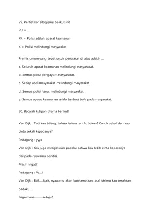 29. Perhatikan silogisme berikut ini! 
PU = … 
PK = Polisi adalah aparat keamanan 
K = Polisi melindungi masyarakat 
Premis umum yang tepat untuk penalaran di atas adalah … 
a. Seluruh aparat keamanan melindungi masyarakat. 
b. Semua polisi pengayom masyarakat. 
c. Setiap abdi masyarakat melindungi masyarakat. 
d. Semua polisi harus melindungi masyarakat. 
e. Semua aparat keamanan selalu berbuat baik pada masyarakat. 
30. Bacalah kutipan drama berikut! 
Van Dijk : Tadi kan bilang, bahwa isrimu cantik, bukan? Cantik sekali dan kau 
cinta sekali kepadanya? 
Pedagang : yyya 
Van Dijk : Kau juga mengatakan padaku bahwa kau lebih cinta kepadanya 
daripada nyawamu sendiri. 
Masih ingat? 
Pedagang : Ya….! 
Van Dijk : Baik…..baik, nyawamu akan kuselamatkan, asal istrimu kau serahkan 
padaku….. 
Bagaimana………..setuju? 
 