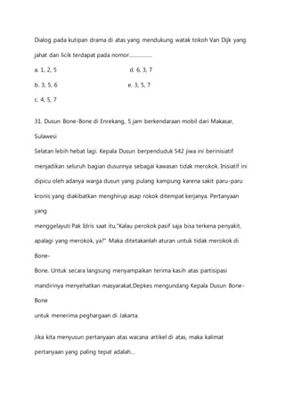 Dialog pada kutipan drama di atas yang mendukung watak tokoh Van Dijk yang 
jahat dan licik terdapat pada nomor……………. 
a. 1, 2, 5 d. 6, 3, 7 
b. 3, 5, 6 e. 3, 5, 7 
c. 4, 5, 7 
31. Dusun Bone-Bone di Enrekang, 5 jam berkendaraan mobil dari Makasar, 
Sulawesi 
Selatan lebih hebat lagi. Kepala Dusun berpenduduk 542 jiwa ini berinisiatif 
menjadikan seluruh bagian dusunnya sebagai kawasan tidak merokok. Inisiatif ini 
dipicu oleh adanya warga dusun yang pulang kampung karena sakit paru-paru 
kronis yang diakibatkan menghirup asap rokok ditempat kerjanya. Pertanyaan 
yang 
menggelayuti Pak Idris saat itu,”Kalau perokok pasif saja bisa terkena penyakit, 
apalagi yang merokok, ya?” Maka ditetakanlah aturan untuk tidak merokok di 
Bone- 
Bone. Untuk secara langsung menyampaikan terima kasih atas partisipasi 
mandirinya menyehatkan masyarakat,Depkes mengundang Kepala Dusun Bone- 
Bone 
untuk menerima peghargaan di Jakarta. 
Jika kita menyusun pertanyaan atas wacana artikel di atas, maka kalimat 
pertanyaan yang paling tepat adalah… 
 