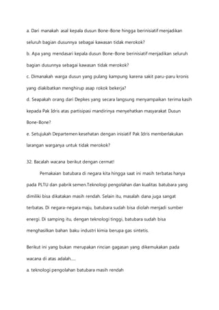 a. Dari manakah asal kepala dusun Bone-Bone hingga berinisiatif menjadikan 
seluruh bagian dusunnya sebagai kawasan tidak merokok? 
b. Apa yang mendasari kepala dusun Bone-Bone berinisiatif menjadikan seluruh 
bagian dusunnya sebagai kawasan tidak merokok? 
c. Dimanakah warga dusun yang pulang kampung karena sakit paru-paru kronis 
yang diakibatkan menghirup asap rokok bekerja? 
d. Seapakah orang dari Depkes yang secara langsung menyampaikan terima kasih 
kepada Pak Idris atas partisipasi mandirinya menyehatkan masyarakat Dusun 
Bone-Bone? 
e. Setujukah Departemen kesehatan dengan inisiatif Pak Idris memberlakukan 
larangan warganya untuk tidak merokok? 
32. Bacalah wacana berikut dengan cermat! 
Pemakaian batubara di negara kita hingga saat ini masih terbatas hanya 
pada PLTU dan pabrik semen.Teknologi pengolahan dan kualitas batubara yang 
dimiliki bisa dikatakan masih rendah. Selain itu, masalah dana juga sangat 
terbatas. Di negara-negara maju, batubara sudah bisa diolah menjadi sumber 
energi. Di samping itu, dengan teknologi tinggi, batubara sudah bisa 
menghasilkan bahan baku industri kimia berupa gas sintetis. 
Berikut ini yang bukan merupakan rincian gagasan yang dikemukakan pada 
wacana di atas adalah….. 
a. teknologi pengolahan batubara masih rendah 
 