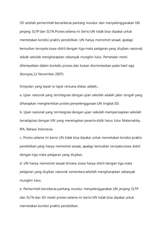 SD setelah pemerintah berseikeras pantang mundur dan menyelenggarakan UN 
jenjang SLTP dan SLTA.Protes selama ini berisi UN tidak bisa dipakai untuk 
memetakan kondisi praktis pendidikan. UN hanya memotret sesaat, apalagi 
kemudian ternyata siswa didril dengan tiga mata pelajaran yang diujikan nasional, 
sebab sekolah mengharapkan sebanyak mungkin lulus. Pemetaan mesti 
ditempatkan dalam konteks proses dan bukan diorientasikan pada hasil saja. 
(Kompas,12 November 2007) 
Simpulan yang tepat isi tajuk rencana diatas adalah… 
a. Ujian nasional yang terintegrasi dengan ujian sekolah adalah jalan tengah yang 
diharapkan menghentikan protes penyelenggaraan UN tingkat SD. 
b. Ujian nasional yang terintegrasi dengan ujian sekolah mempersiapkan sekolah 
beradaptasi dengan UN yang menetapkan peserta didik harus lulus Matematika, 
IPA, Bahasa Indonesia. 
c. Protes selama ini berisi UN tidak bisa dipakai untuk memetakan kondisi praktis 
pendidikan yang hanya memotret sesaat, apalagi kemudian ternyata siswa didril 
dengan tiga mata pelajaran yang diujikan. 
d. UN hanya memotret sesaat dimana siswa hanya didril dengan tiga mata 
pelajaran yang diujikan nasional sementara sekolah mengharapkan sebanyak 
mungkin lulus. 
e. Pemerintah bersikeras pantang mundur menyelenggarakan UN jenjang SLTP 
dan SLTA dan SD meski protes selama ini berisi UN tidak bisa dipakai untuk 
memetakan kondisi praktis pendidikan. 
 