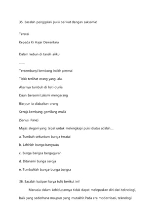 35. Bacalah penggalan puisi berikut dengan saksama! 
Teratai 
Kepada Ki Hajar Dewantara 
Dalam kebun di tanah airku 
……. 
Tersembunyi kembang indah permai 
Tidak terlihat orang yang lalu 
Akarnya tumbuh di hati dunia 
Daun bersemi Laksmi mengarang 
Biarpun ia diabaikan orang 
Seroja kembang gemilang mulia 
(Sanusi Pane) 
Majas alegori yang tepat untuk melengkapi puisi diatas adalah…. 
a. Tumbuh sekuntum bunga teratai 
b. Lahirlah bunga bangsaku 
c. Bunga bangsa berguguran 
d. Ditanami bunga seroja 
e. Tumbuhlah bunga-bunga bangsa 
36. Bacalah kutipan karya tulis berikut ini! 
Manusia dalam kehidupannya tidak dapat melepaskan diri dari teknologi, 
baik yang sederhana maupun yang mutakhir.Pada era modernisasi, teknologi 
 