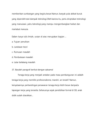 memberikan sumbangan yang begitu besar.Namun, banyak pula akibat buruk 
yang diperoleh dari dampak teknologi.Oleh karena itu, perlu diciptakan teknologi 
yang manusiawi, yaitu teknologi yang mampu mengembangkan harkat dan 
martabat manusia. 
Dalam karya tulis ilmiah, uraian di atas merupakan bagian … 
a. Tujuan penulisan 
b. Landasan teori 
c. Rumusan masalah 
d. Pembatasan masalah 
e. Latar belakang masalah 
37. Bacalah paragraf berikut dengan saksama! 
Tenaga kerja yang menjadi andalan pada masa pembangunan ini adalah 
tenaga kerja yang memiliki profesionalisme, mandiri, an kreatif. Namun, 
kenyataannya perbandingan penawaran tenaga kerja lebih besar daripada 
lapangan kerja yang tersedia. Seharusnya sejak pendidikan formal di SD, anak 
didik sudah diarahkan… 
 