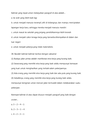 Kalimat yang tepat untuk melanjutkan paragraf di atas adalah… 
a. ke arah yang lebih baik lagi 
b. untuk menjadi manusia terampil, ahli di bidangnya, dan mampu menciptakan 
lapangan kerja baru, sehingga mereka menjadi manusia mandiri 
c. untuk masuk ke sekolah yang jenjang pendidikannnya lebih terarah 
d. untuk menjadi calon tenaga kerja yang bersedia ditempatkan di dalam dan 
luar negeri 
e. untuk menjadi pekerja yang tidak materialistis 
38. Bacalah kalimat-kalimat berikut dengan saksama! 
(1) Budaya jalan pintas adalah manifestasi etos kerja yang kurang baik. 
(2) Seseorang yang memiliki etos kerja yang baik selalu mempunyai kemauan 
yang kuat untuk menghasilkan yang terbaik salam pekerjaannya. 
(3) Ada orang yang memiliki etos kerja yang baik dan ada pula yang kurang baik. 
(4) Sebaliknya, orang yang memiliki etos kerja yang kurang baik selalu 
mempunyai keinginan untuk mencari jalan termudah dalam melaksanakan suatu 
pekerjaan. 
Keempat kalimat di atas dapat disusun menjadi paragraf yang baik dengan 
urutan… 
a. 3 – 2 – 4 – 1 
b. 2 – 3 – 1 – 4 
c. 4 – 2 – 3 – 1 
 