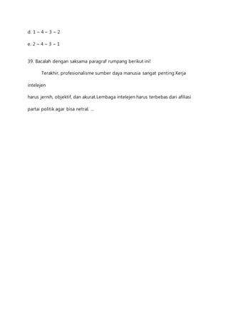 d. 1 – 4 – 3 – 2 
e. 2 – 4 – 3 – 1 
39. Bacalah dengan saksama paragraf rumpang berikut ini! 
Terakhir, profesionalisme sumber daya manusia sangat penting.Kerja 
intelejen 
harus jernih, objektif, dan akurat.Lembaga intelejen harus terbebas dari afiliasi 
partai politik agar bisa netral. … 
 
