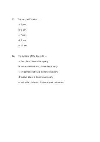 11. The party will start at ….. 
a. 6 p.m. 
b. 9 a.m. 
c. 7 p.m. 
d. 9 p.m. 
e. 10 a.m. 
12. The purpose of the text is to …. 
a. describe a dinner dance party 
b. invite someone to a dinner dance party 
c. tell someone about s dinner dance party 
d. explain about a dinner dance party 
e. invite the chairman of international petroleum 
 