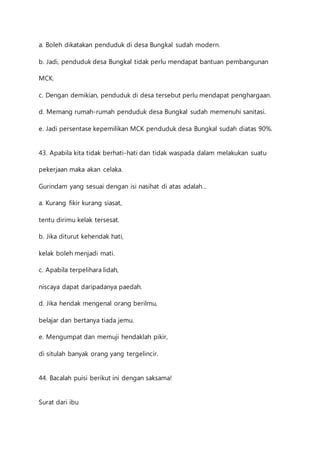 a. Boleh dikatakan penduduk di desa Bungkal sudah modern. 
b. Jadi, penduduk desa Bungkal tidak perlu mendapat bantuan pembangunan 
MCK. 
c. Dengan demikian, penduduk di desa tersebut perlu mendapat penghargaan. 
d. Memang rumah-rumah penduduk desa Bungkal sudah memenuhi sanitasi. 
e. Jadi persentase kepemilikan MCK penduduk desa Bungkal sudah diatas 90%. 
43. Apabila kita tidak berhati-hati dan tidak waspada dalam melakukan suatu 
pekerjaan maka akan celaka. 
Gurindam yang sesuai dengan isi nasihat di atas adalah… 
a. Kurang fikir kurang siasat, 
tentu dirimu kelak tersesat. 
b. Jika diturut kehendak hati, 
kelak boleh menjadi mati. 
c. Apabila terpelihara lidah, 
niscaya dapat daripadanya paedah. 
d. Jika hendak mengenal orang berilmu, 
belajar dan bertanya tiada jemu. 
e. Mengumpat dan memuji hendaklah pikir, 
di situlah banyak orang yang tergelincir. 
44. Bacalah puisi berikut ini dengan saksama! 
Surat dari ibu 
 