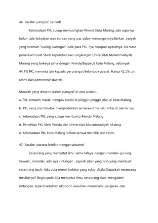 46. Bacalah paragraf berikut! 
Keberadaan PKL cukup memusingkan Pemda Kota Malang, dan rupanya 
belum ada kebijakan dan konsep yang pas dalam menanganinya.Bahkan banyak 
yang bermain “kucing-kucingan” baik para PKL-nya maupun aparatnya. Menurut 
penelitian Pusat Studi Kependudukan Lingkungan Universitas Muhammadiyah 
Malang yang bekerja sama dengan Pemda/Bappeda kota Malang, sebanyak 
44,7% PKL meminta izin kepada perorangan/kelompok aparat. Hanya 42,1% izin 
resmi dari pemerintah daerah. 
Masalah yang disoroti dalam paragraf di atas adalah… 
a. PKL semakin marak mengais rezeki di pinggir-pinggir jalan di kota Malang. 
b. PKL yang membludak mengakibatkan semerawutnya lalu lintas di sekitarnya. 
c. Keberadaan PKL yang cukup membantu Pemda Malang. 
d. Penelitian PKL oleh Pemda dan Universitas Muhammadiyah Malang. 
e. Keberadaan PKL kota Malang belum semua memiliki izin resmi. 
47. Bacalah wacana berikut dengan saksama! 
Seseorang yang menuntut ilmu sama halnya dengan mendaki gunung. 
Sewaktu mendaki, ada saja rintangan , seperti jalan yang licin yang membuat 
seseorang jatuh. Ada pula semak belukar yang sukar dilalui.Dapatkah seseorang 
melaluinya? Begitu pula bila menuntut ilmu, seseorang akan mengalami 
rintangan, seperti kesulitan ekonomi, kesulitan memahami pelajaran, dan 
 