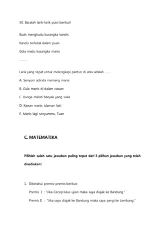 50. Bacalah larik-larik puisi berikut! 
Buah mengkudu kusangka kandis 
Kandis terletak dalam puan 
Gula madu kusangka manis 
………. 
Larik yang tepat untuk melengkapi pantun di atas adalah……… 
A. Senyum adinda memang manis 
B. Gula manis di dalam cawan 
C. Bunga melati banyak yang suka 
D. Kawan manis idaman hati 
E. Manis lagi senyummu, Tuan 
C. MATEMATIKA 
Pilihlah salah satu jawaban paling tepat dari 5 pilihan jawaban yang telah 
disediakan! 
1. Diketahui premis-premis berikut: 
Premis I : “Jika Cecep lulus ujian maka saya diajak ke Bandung.” 
Premis II : “Jika saya diajak ke Bandung maka saya pergi ke Lembang.” 
 