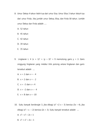 8. Umur Deksa 4 tahun lebih tua dari umur Eisa. Umur Elisa 3 tahun lebuh tua 
dari umur Firda. Jika jumlah umur Deksa, Elisa, dan Firda 58 tahun. Jumlah 
umur Deksa dan Firda adalah ..... 
A. 52 tahun 
B. 45 tahun 
C. 42 tahun 
D. 39 tahun 
E. 35 tahun 
9. Lingkaran L ≡ (x + 1)2 + (y – 3)2 = 9 memotong garis y = 3. Garis 
singgung lingkaran yang melalui titik potong antara lingkaran dan garis 
tersebut adalah .... 
A. x = 2 dan x = - 4 
B. x = 2 dan x = - 2 
C. x = -2 dan x = 4 
D. x = -2 dan x = - 4 
E. x = 8 dan x = -10 
10. Suku banyak berderajat 3, jika dibagi (x2 +2 x – 3) bersisa (3x – 4), jika 
dibagi (x2 – x – 2) bersisa (2x + 3). Suku banyak tersebut adalah .... 
A. x3 – x2 – 2x – 1 
B. x3 + x2 – 2x – 1 
 