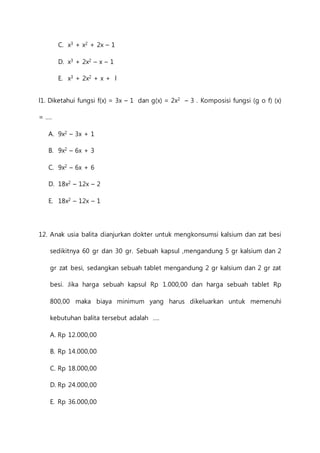 C. x3 + x2 + 2x – 1 
D. x3 + 2x2 – x – 1 
E. x3 + 2x2 + x + l 
l1. Diketahui fungsi f(x) = 3x – 1 dan g(x) = 2x2 – 3 . Komposisi fungsi (g o f) (x) 
= .... 
A. 9x2 – 3x + 1 
B. 9x2 – 6x + 3 
C. 9x2 – 6x + 6 
D. 18x2 – 12x – 2 
E. 18x2 – 12x – 1 
12. Anak usia balita dianjurkan dokter untuk mengkonsumsi kalsium dan zat besi 
sedikitnya 60 gr dan 30 gr. Sebuah kapsul ,mengandung 5 gr kalsium dan 2 
gr zat besi, sedangkan sebuah tablet mengandung 2 gr kalsium dan 2 gr zat 
besi. Jika harga sebuah kapsul Rp 1.000,00 dan harga sebuah tablet Rp 
800,00 maka biaya minimum yang harus dikeluarkan untuk memenuhi 
kebutuhan balita tersebut adalah .... 
A. Rp 12.000,00 
B. Rp 14.000,00 
C. Rp 18.000,00 
D. Rp 24.000,00 
E. Rp 36.000,00 
 
