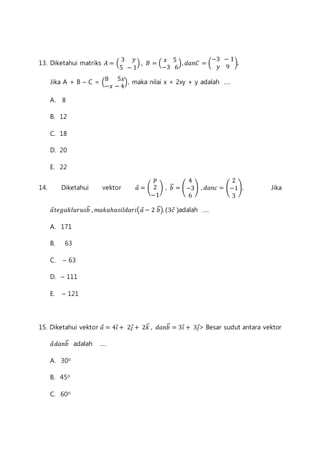 13. Diketahui matriks 퐴 = ( 
3 푦 
5 − 1 
) , 퐵 = ( 
푥 5 
−3 6 
), 푑푎푛퐶 = ( 
−3 − 1 
푦 9 
). 
8 5푥 
−푥 − 4 
Jika A + B – C = ( 
), maka nilai x + 2xy + y adalah .... 
A. 8 
B. 12 
C. 18 
D. 20 
E. 22 
푝 
2 
−1 
14. Diketahui vektor 푎⃗ = ( 
) , 푏⃗⃗ = ( 
4 
−3 
6 
2 
−1 
3 
) , 푑푎푛푐 = ( 
). Jika 
푎⃗푡푒푔푎푘푙푢푟푢푠푏⃗⃗ , 푚푎푘푎ℎ푎푠푖푙푑푎푟푖(푎⃗ − 2 푏⃗⃗). (3푐⃗ )adalah .... 
A. 171 
B. 63 
C. – 63 
D. – 111 
E. – 121 
15. Diketahui vektor 푎⃗ = 4푖⃗ + 2푗⃗ + 2푘⃗⃗ , 푑푎푛푏⃗⃗ = 3푖⃗ + 3푗⃗> Besar sudut antara vektor 
푎⃗푑푎푛푏⃗⃗ adalah .... 
A. 30o 
B. 45o 
C. 60o 
 