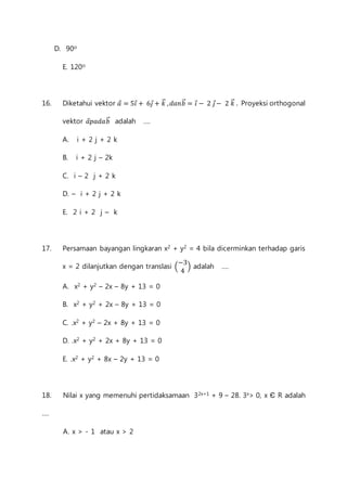 D. 90o 
E. 120o 
16. Diketahui vektor 푎⃗ = 5푖⃗ + 6푗⃗ + 푘⃗⃗ , 푑푎푛푏⃗⃗ = 푖⃗ − 2 푗⃗− 2 푘⃗⃗ . Proyeksi orthogonal 
vektor 푎⃗푝푎푑푎푏⃗⃗ adalah .... 
A. i + 2 j + 2 k 
B. i + 2 j – 2k 
C. i – 2 j + 2 k 
D. – i + 2 j + 2 k 
E. 2 i + 2 j – k 
17. Persamaan bayangan lingkaran x2 + y2 = 4 bila dicerminkan terhadap garis 
x = 2 dilanjutkan dengan translasi ( 
−3 
4 
) adalah .... 
A. x2 + y2 – 2x – 8y + 13 = 0 
B. x2 + y2 + 2x – 8y + 13 = 0 
C. .x2 + y2 – 2x + 8y + 13 = 0 
D. .x2 + y2 + 2x + 8y + 13 = 0 
E. .x2 + y2 + 8x – 2y + 13 = 0 
18. Nilai x yang memenuhi pertidaksamaan 32x+1 + 9 – 28. 3x> 0, x Є R adalah 
.... 
A. x > - 1 atau x > 2 
 