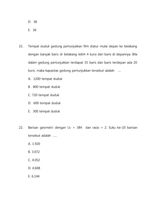 D. 38 
E. 36 
21. Tempat duduk gedung pertunjukkan film diatur mulai depan ke belakang 
dengan banyak baris di belakang lebih 4 kursi dari baris di depannya. Bila 
dalam gedung pertunjukkan terdapat 15 baris dan baris terdepan ada 20 
kursi, maka kapasitas gedung pertunjukkan tersebut adalah .... 
A. 1200 tempat duduk 
B. 800 tempat duduk 
C. 720 tempat duduk 
D. 600 tempat duduk 
E. 300 tempat duduk 
22. Barisan geometri dengan U7 = 384 dan rasio = 2. Suku ke-10 barisan 
tersebut adalah ..... 
A. 1.920 
B. 3.072 
C. 4.052 
D. 4.608 
E. 6.144 
 