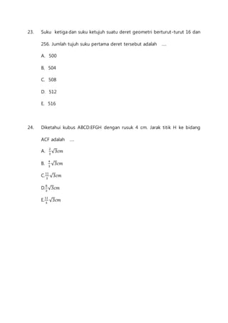 23. Suku ketiga dan suku ketujuh suatu deret geometri berturut -turut 16 dan 
256. Jumlah tujuh suku pertama deret tersebut adalah .... 
A. 500 
B. 504 
C. 508 
D. 512 
E. 516 
24. Diketahui kubus ABCD.EFGH dengan rusuk 4 cm. Jarak titik H ke bidang 
ACF adalah .... 
A. 2 
3 
√3푐푚 
B. 4 
3 
√3푐푚 
C.11 
3 
√3푐푚 
D.8 
3 
√3푐푚 
E.11 
3 
√3푐푚 
 