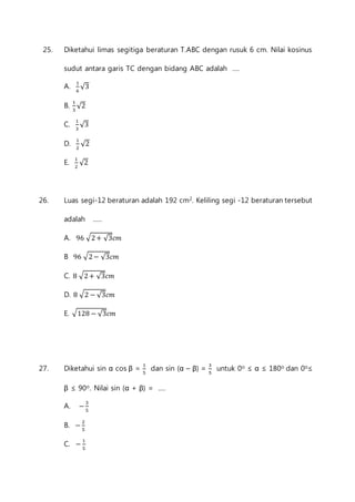 25. Diketahui limas segitiga beraturan T.ABC dengan rusuk 6 cm. Nilai kosinus 
sudut antara garis TC dengan bidang ABC adalah .... 
A. 1 
6 
√3 
B. 1 
3 
√2 
C. 1 
3 
√3 
D. 1 
2 
√2 
E. 1 
2 
√2 
26. Luas segi-12 beraturan adalah 192 cm2. Keliling segi -12 beraturan tersebut 
adalah ..... 
A. 96 √2 + √3푐푚 
B 96 √2 − √3푐푚 
C. 8 √2 + √3푐푚 
D. 8 √2 − √3푐푚 
E. √128 − √3푐푚 
27. Diketahui sin α cos β = 1 
5 
dan sin (α – β) = 3 
5 
untuk 0o ≤ α ≤ 180o dan 0o≤ 
β ≤ 90o. Nilai sin (α + β) = .... 
A. − 3 
5 
B. − 2 
5 
C. − 1 
5 
 