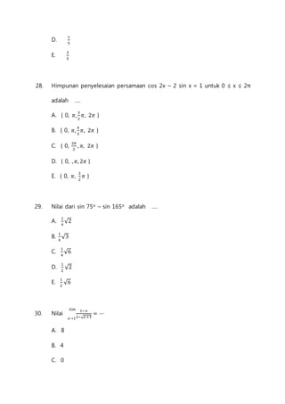 D. 1 
5 
E. 3 
5 
28. Himpunan penyelesaian persamaan cos 2x – 2 sin x = 1 untuk 0 ≤ x ≤ 2π 
adalah .... 
A. { 0, 휋, 3 
2 
휋, 2휋 } 
B. { 0, 휋, 4 
3 
휋, 2휋 } 
C. { 0, 2휋 
3 
, 휋, 2휋 } 
D. { 0, , 휋, 2휋 } 
E. { 0, 휋, 3 
2 
휋 } 
29. Nilai dari sin 75o – sin 165o adalah .... 
A. 1 
4 
√2 
B. 1 
4 
√3 
C. 1 
4 
√6 
D. 1 
2 
√2 
E. 1 
2 
√6 
푙푖푚 
30. Nilai 1−푥 
푥→12−√푥+3 
= ⋯ 
A. 8 
B. 4 
C. 0 
 