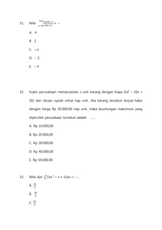 푙푖푚 
31. Nilai cos 4푥−1 
푥→0 푥 tan 2 푥 
= ⋯ 
A. 4 
B. 2 
C. −1 
D. – 2 
E. – 4 
32. Suatu perusahaan memproduksi x unit barang dengan biaya (5x2 – 10x + 
30) dan ribuan rupiah untuk tiap unit. Jika barang tersebut terjual habis 
dengan harga Rp 50.000,00 tiap unit, maka keuntungan maksimum yang 
diperoleh perusahaan tersebut adalah ..... 
A. Rp 10.000,00 
B. Rp 20.000,00 
C. Rp 30.000,00 
D. Rp 40.000,00 
E. Rp 50.000,00 
33. Nilai dari ∫ (4푥 2 − 푥 + 5)푑푥 = ⋯ . 2 
1 
A. 33 
6 
B. 44 
6 
C. 55 
6 
 