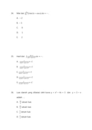1 
2 
휋 
0 
34. Nilai dari ∫ (3 sin 2푥 − cos 푥) 푑푥 = ⋯ . 
A. – 2 
B. – 1 
C. 0 
D. 1 
E. 2 
35. Hasil dari ∫ 
3푥 −1 
(3푥2 −2푥 +7)7 푑푥 = ⋯ . 
A. 1 
3(3푥2 −2푥+ 7)6 + 퐶 
B 1 
4(3푥2 −2푥+7)6 + 퐶 
C. 1 
6(3푥2 −2푥+ 7)6 + 퐶 
D. 1 
12(3푥2−2푥+7)6 + 퐶 
E. 1 
12 (3푥2−2푥 +7)7 + 퐶 
36. Luas daerah yang dibatasi oleh kurva y = x2 – 4x + 3 dan y = 3 – x 
adalah ... 
A. 41 
6 
satuan luas 
B. 19 
3 
satuan luas 
C. 9 
2 
satuan luas 
D. 8 
3 
satuan luas 
 