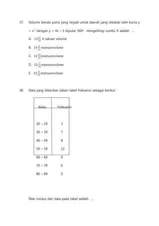 37. Volume benda putra yang terjadi untuk daerah yang dibatasi oleh kurva y 
= x 2 dengan y = 4x – 3 diputar 360o mengelilingi sumbu X adalah .... 
A. 13 11 
15 
π satuan volume 
B. 13 4 
15 
휋푠푎푡푢푎푛푣표푙푢푚푒 
C. 12 11 
15 
휋푠푎푡푢푎푛푣표푙푢푚푒 
D. 12 7 
15 
휋푠푎푡푢푎푛푣표푙푢푚푒 
E. 12 4 
15 
휋푠푎푡푢푎푛푣표푙푢푚푒 
38. Data yang diberikan dalam tabel frekuensi sebagai berikut : 
Kelas Frekuensi 
20 – 29 3 
30 – 39 7 
40 – 49 8 
50 – 59 12 
60 – 69 9 
70 – 79 6 
80 – 89 5 
Nilai modus dari data pada tabel adalah .... 
 