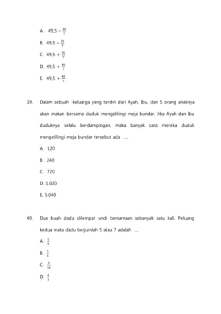 A. 49,5 – 40 
7 
B. 49,5 – 36 
7 
C. 49,5 + 36 
7 
D. 49,5 + 40 
7 
E. 49,5 + 48 
7 
39. Dalam sebuah keluarga yang terdiri dari Ayah, Ibu, dan 5 orang anaknya 
akan makan bersama duduk mengelilingi meja bundar. Jika Ayah dan Ibu 
duduknya selalu berdampingan, maka banyak cara mereka duduk 
mengelilingi meja bundar tersebut ada .... 
A. 120 
B. 240 
C. 720 
D. 1.020 
E. 5.040 
40. Dua buah dadu dilempar undi bersamaan sebanyak satu kali. Peluang 
kedua mata dadu berjumlah 5 atau 7 adalah .... 
A. 1 
9 
B. 1 
6 
C. 5 
18 
D. 2 
3 
 